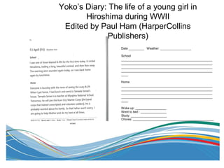 Yoko’s Diary: The life of a young girl in
Hiroshima during WWII
Edited by Paul Ham (HarperCollins
Publishers)
Date _________ Weather: __________________
School
_____________________________________________________
_____________________________________________________
_____________________________________________________
_____________________________________________________
____
Home
_____________________________________________________
_____________________________________________________
_____________________________________________________
_____________________________________________________
____
Woke up: __________________
Went to bed : _______________
Study: _____________________
Chores: _______________________________________________
errand
 