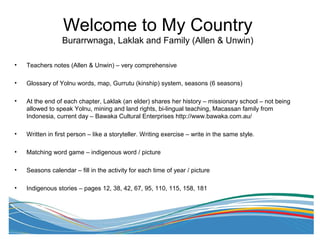 • Teachers notes (Allen & Unwin) – very comprehensive
• Glossary of Yolnu words, map, Gurrutu (kinship) system, seasons (6 seasons)
• At the end of each chapter, Laklak (an elder) shares her history – missionary school – not being
allowed to speak Yolnu, mining and land rights, bi-lingual teaching, Macassan family from
Indonesia, current day – Bawaka Cultural Enterprises http://www.bawaka.com.au/
• Written in first person – like a storyteller. Writing exercise – write in the same style.
• Matching word game – indigenous word / picture
• Seasons calendar – fill in the activity for each time of year / picture
• Indigenous stories – pages 12, 38, 42, 67, 95, 110, 115, 158, 181
Welcome to My Country
Burarrwnaga, Laklak and Family (Allen & Unwin)
 