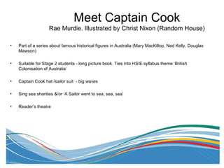 • Part of a series about famous historical figures in Australia (Mary MacKillop, Ned Kelly, Douglas
Mawson)
• Suitable for Stage 2 students - long picture book. Ties into HSIE syllabus theme ‘British
Colonisation of Australia’
• Captain Cook hat /sailor suit - big waves
• Sing sea shanties &/or ‘A Sailor went to sea, sea, sea’
• Reader’s theatre
Meet Captain Cook
Rae Murdie. Illustrated by Christ Nixon (Random House)
 