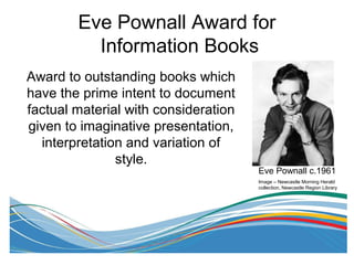 Eve Pownall Award for
Information Books
Award to outstanding books which
have the prime intent to document
factual material with consideration
given to imaginative presentation,
interpretation and variation of
style.
Eve Pownall c.1961
Image – Newcastle Morning Herald
collection, Newcastle Region Library
 