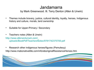 Jandamarra
by Mark Greenwood. Ill. Terry Denton (Allen & Unwin)
• Themes include bravery, justice, cultural identity, loyalty, heroes, Indigenous
history and culture, morals, land ownership
• Suitable for Upper-Primary / Secondary
• Teachers notes (Allen & Unwin)
http://www.allenandunwin.com/_
uploads/BookPdf/TeachersNotes/9781742375700.pdf
• Research other indigenous heroes/figures (Pemulwuy)
http://www.mabonativetitle.com/info/aboriginalResistanceHeroes.htm
 