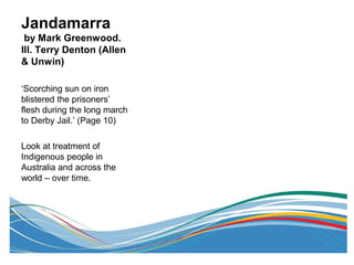 Jandamarra
by Mark Greenwood.
Ill. Terry Denton (Allen
& Unwin)
‘Scorching sun on iron
blistered the prisoners’
flesh during the long march
to Derby Jail.’ (Page 10)
Look at treatment of
Indigenous people in
Australia and across the
world – over time.
 