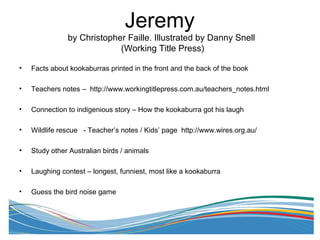 Jeremy
by Christopher Faille. Illustrated by Danny Snell
(Working Title Press)
• Facts about kookaburras printed in the front and the back of the book
• Teachers notes – http://www.workingtitlepress.com.au/teachers_notes.html
• Connection to indigenious story – How the kookaburra got his laugh
• Wildlife rescue - Teacher’s notes / Kids’ page http://www.wires.org.au/
• Study other Australian birds / animals
• Laughing contest – longest, funniest, most like a kookaburra
• Guess the bird noise game
 