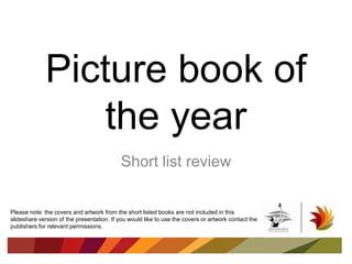 Picture book of
the year
Short list review
Please note: the covers and artwork from the short listed books are not included in this
slideshare version of the presentation. If you would like to use the covers or artwork contact the
publishers for relevant permissions.
 