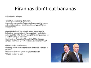 Piranhas don’t eat bananas
Enjoyable for all ages:
Toilet humour; strong characters
Expressive, cartoonish faces with large eyes that convey
extreme (sometimes silent) emotion is typical Aaron
Blabbey style.
On a deeper level, the story is about transgressing
behaviour norms. Brian is the perpetually optimistic,
naive outsider who doesn’t accept that things should be
a certain way ‘just because.’
Comment on Australian Masculinity? The dialogue
reflects Australian speech patterns. Clarke and Dawe?
Opportunities for discussion:
Learning about animal behaviours and diets - What is a
piranha?
Discussion of food - What do you like to eat?
What is healthy to eat?
 