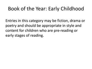 Book of the Year: Early Childhood
Entries in this category may be fiction, drama or
poetry and should be appropriate in style and
content for children who are pre-reading or
early stages of reading.
 