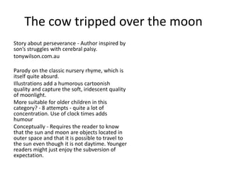 The cow tripped over the moon
Story about perseverance - Author inspired by
son’s struggles with cerebral palsy.
tonywilson.com.au
Parody on the classic nursery rhyme, which is
itself quite absurd.
Illustrations add a humorous cartoonish
quality and capture the soft, iridescent quality
of moonlight.
More suitable for older children in this
category? - 8 attempts - quite a lot of
concentration. Use of clock times adds
humour
Conceptually - Requires the reader to know
that the sun and moon are objects located in
outer space and that it is possible to travel to
the sun even though it is not daytime. Younger
readers might just enjoy the subversion of
expectation.
 