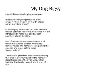 My Dog Bigsy
I found this one challenging to interpret:
Is it suitable for younger readers in this
category? How would it work with a large,
unruly story time crowd?
Quite lengthy. Absence of sustained dramatic
tension between characters. Characters that are
introduced by name that don’t appear
anywhere else in the story.
Lots of animal noises - some quite unusual
which may surprise children who expect
familiar noises. The narrator is interpreting the
emotion and intent behind these
“conversations.”
The reader is presented with scenes unfolding
that are not directly viewed by the narrator –
does this require a Theory of Mind, which
typically develops between 4 and 5 years of
age.
 
