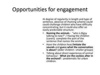 Opportunities for engagement
Hi degree of regularity in length and type of
sentence, absence of rhyming scheme could
could challenge children who have difficulty
concentrating, but it could also offer an
easily predictable structure:
• Naming the animals - “who is Bigsy
talking to now?” / Having the children
(carers) complete the part of the
sentence that names the animal.
• Have the children hear/imitate the
sounds and guess what the conversation
is about? (older children- smaller groups)
• Talking about direct experience of animal
behaviour - What are the cockies after in
the orchard? - problematic for urban
children.
 