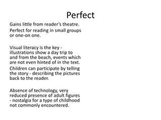 Perfect
Gains little from reader’s theatre.
Perfect for reading in small groups
or one-on one.
Visual literacy is the key -
illustrations show a day trip to
and from the beach, events which
are not even hinted of in the text.
Children can participate by telling
the story - describing the pictures
back to the reader.
Absence of technology, very
reduced presence of adult figures
- nostalgia for a type of childhood
not commonly encountered.
 