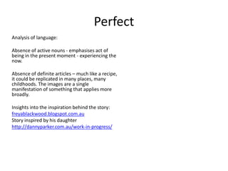 Perfect
Analysis of language:
Absence of active nouns - emphasises act of
being in the present moment - experiencing the
now.
Absence of definite articles – much like a recipe,
it could be replicated in many places, many
childhoods. The images are a single
manifestation of something that applies more
broadly.
Insights into the inspiration behind the story:
freyablackwood.blogspot.com.au
Story inspired by his daughter
http://dannyparker.com.au/work-in-progress/
 