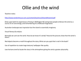 Ollie and the wind
Teachers notes:
http://www.randomhouse.com.au/content/teachers/ollieandthewind.pdf
Drew upon both his experiences of living in Wellington NZ seeing how people embrace the wind as a
source of art and energy, and remembering his childhood imagination.
Australian landscape was inspiration but the island is essentially imaginary.
Visual literacy & analysis:
Normally we cant see the wind. How do we know it’s windy? How do the pictures show that the wind is
there?
Red objects become a motif throughout the story. What can you spot that is red in the book?
Use of repetition to create large textures/ wallpaper-like quality
Low horizons tend to locate the story in the atmosphere giving the wind a greater physicality.
 