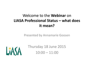 Welcome to the Webinar on
LIASA Professional Status – what does
it mean?
Presented by Annamarie Goosen
Thursday 18 June 2015
10:00 – 11:00
 