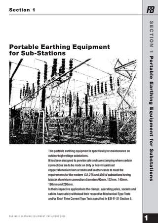 SECTION 1 Portable Earthing Equipment for Substations 
Section 1 
THORNE AND DERRICK UK – LEAK DETECTION 
TEL: 0044 (0)191 490 1547 FAX: 0044 (0)191 477 5371 
TEL: 0044 (0)117 977 4647 FAX: 0044 (0)117 477 5582 
WWW.HEATTRACING.CO.UK 
WWW.THORNEANDDERRICK.CO.UK 
e-mail: northernsales@thorneandderrick.co.uk 
Portable Earthing Equipment 
for Sub-Stations 
This portable earthing equipment is specifically for maintenance on 
outdoor high voltage substations. 
It has been designed to provide safe and sure clamping where certain 
connections are to be made on dirty or heavily oxidised 
copper/aluminium bars or stubs and in other cases to meet the 
requirements for the modern 132,275 and 400 kV substations having 
tubular aluminium connection diameters 90mm,102mm, 140mm, 
160mm and 200mm. 
In their respective applications the clamps, operating poles, sockets and 
cables have safely withstood their respective Mechanical Type Tests 
and/or Short Time Current Type Tests specified in ESI 41-21 Section 5. 
P & B W E I R E A RT H I N G E Q U I P M E N T C ATA L O G U E 2 0 0 0 1 
 