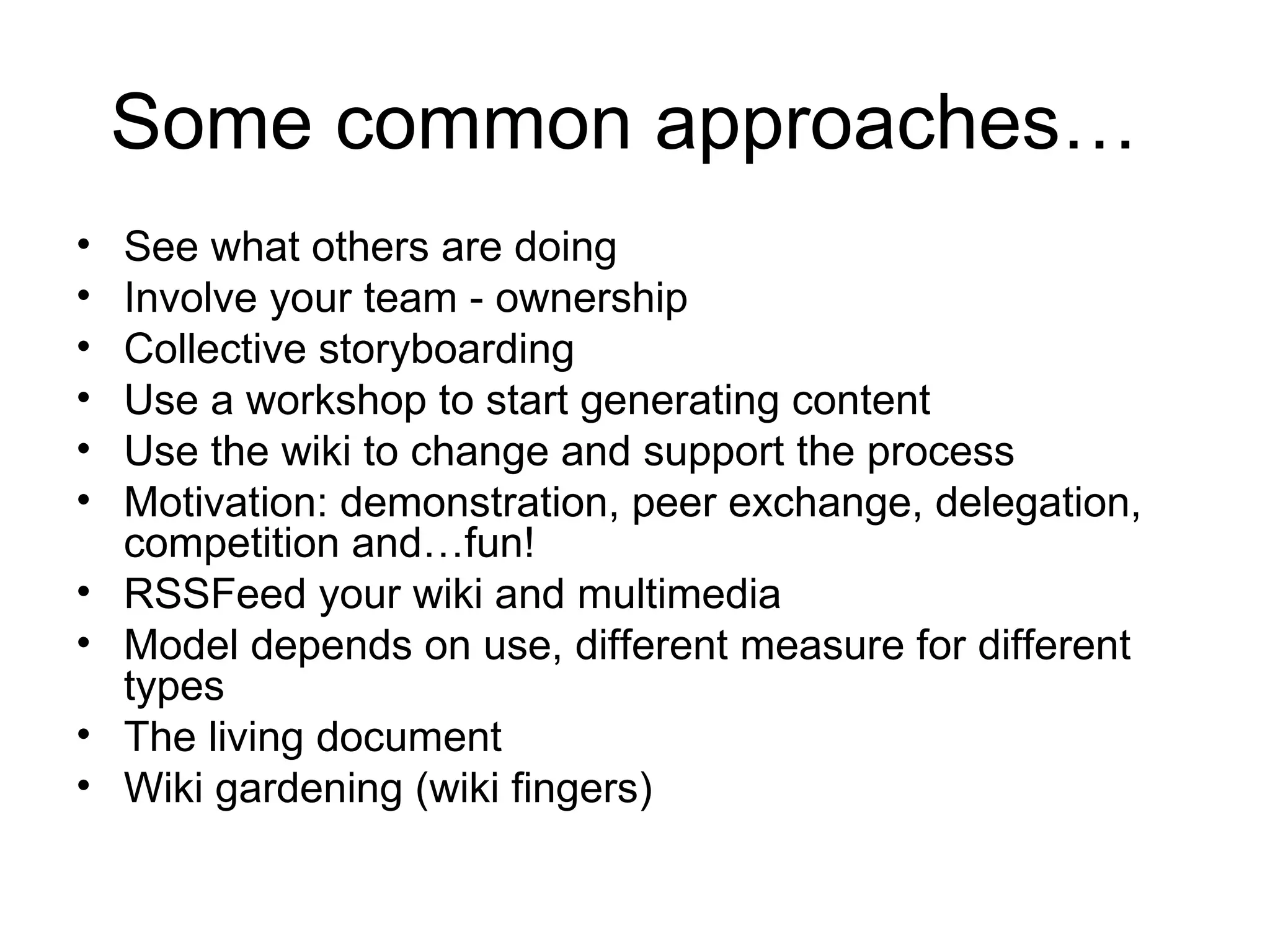 Some common approaches… See what others are doing Involve your team - ownership Collective storyboarding Use a workshop to start generating content Use the wiki to change and support the process Motivation: demonstration, peer exchange, delegation, competition and…fun! RSSFeed your wiki and multimedia Model depends on use, different measure for different types The living document Wiki gardening (wiki fingers)