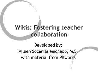 Wikis: Fostering teacher collaboration Developed by:  Aileen Socarras Machado, M.S.  with material from PBworks  