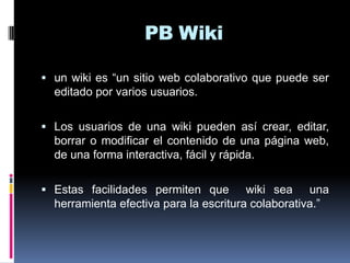 PB Wiki
 un wiki es “un sitio web colaborativo que puede ser
editado por varios usuarios.
 Los usuarios de una wiki pueden así crear, editar,
borrar o modificar el contenido de una página web,
de una forma interactiva, fácil y rápida.
 Estas facilidades permiten que wiki sea una
herramienta efectiva para la escritura colaborativa.”
 