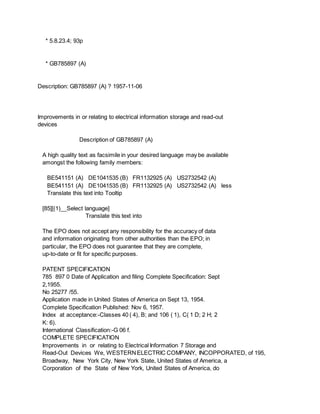 * 5.8.23.4; 93p
* GB785897 (A)
Description: GB785897 (A) ? 1957-11-06
Improvements in or relating to electrical information storage and read-out
devices
Description of GB785897 (A)
A high quality text as facsimile in your desired language may be available
amongst the following family members:
BE541151 (A) DE1041535 (B) FR1132925 (A) US2732542 (A)
BE541151 (A) DE1041535 (B) FR1132925 (A) US2732542 (A) less
Translate this text into Tooltip
[85][(1)__Select language]
Translate this text into
The EPO does not accept any responsibility for the accuracy of data
and information originating from other authorities than the EPO; in
particular, the EPO does not guarantee that they are complete,
up-to-date or fit for specific purposes.
PATENT SPECIFICATION
785 897 0 Date of Application and filing Complete Specification: Sept
2,1955.
No 25277 /55.
Application made in United States of America on Sept 13, 1954.
Complete Specification Published: Nov 6, 1957.
Index at acceptance:-Classes 40 ( 4), B; and 106 ( 1), C( 1 D; 2 H; 2
K: 6).
International Classification:-G 06 f.
COMPLETE SPECIFICATION
Improvements in or relating to Electrical Information 7 Storage and
Read-Out Devices We, WESTERNELECTRIC COMPANY, INCOPPORATED, of 195,
Broadway, New York City, New York State, United States of America, a
Corporation of the State of New York, United States of America, do
 