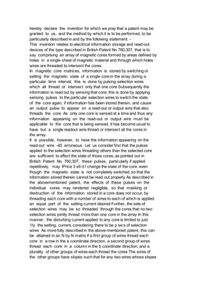 hereby declare the invention for which we pray that a patent may be
granted to us, and the method by which it is to be performed, to be
particularly described in and by the following statement: -
This invention relates to electrical information storage and read-out
devices of the type described in British Patent No 760,307, that is to
say comprising an array of magnetic cores formed by areas defined by
holes in a single sheet of magnetic material and through which holes
wires are threaded to intersect the cores.
In magnetic core matrices, information is stored by switching or
setting the magnetic state of a single core in the array during a
particular time interval; this is done by pulsing selection wires
which all thread or intersect only that one core Subsequently the
information is read out by sensing that core; this is done by applying
sensing pulses to the particular selection wires to switch the state
of the core again, if information has been stored therein, and cause
an output pulse to appear on a read-out or output wire that also
threads the core As only one core is sensed at a time and thus any
information appearing on the read-out or output wire must be
applicable to the core that is being sensed, it has become usual to
have but a single readout wire thread or intersect all the cores in
the array.
It is possible, however, to have the information appearing on the
read-out wire -40 erroneous Let us consider first that the pulses
applied to the selection wires threading others than the selected core
are sufficient to affect the state of those cores; as pointed out in
British Patent No 760,307, these pulses, particularly if applied
repetitively, may lPrice 3 s6 d l change the state of the core, even
though the magnetic state is not completely switched, so that the
information stored therein cannot be read out properly As described in
the abovementioned patent, the effects of these pulses on the
individual cores may rendered negligible, so that masking or
destruction of the information stored in a core does not occur, by
threading each core with a number of wires to each of which is applied
an equal part of the setting current desired Further, the sets of
selection wires may be so threaded through the cores that no two
selection wires jointly thread more than one core in the array In this
manner, the disturbing current applied to any core is limited to just
1/p the setting, current, considering there to be p se:s of selection
wires As more fully described in the above-mentioned patent, this can
be attained in an N by N matrix if a first group of wires thread each
core in a row in the a coordinate direction, a second group of wires
thread each core in a column in the b coordinate direction, and a
plurality of other groups of wires each thread the cores The wires of
the other groups have slopes such that for any two wires whose slopes
 
