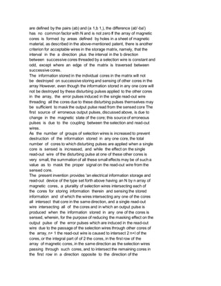 are defined by the pairs (ab) and (a 1,b 1,), the difference (ab'-ba')
has no common factor with N and is not zero If the array of magnetic
cores is formed by areas defined by holes in a sheet of magnetic
material, as described in the above-mentioned patent, there is another
criterion for acceptable wires in the storage matrix, namely, that the
interval in the a direction plus the interval in the b direction
between successive cores threaded by a selection wire is constant and
odd, except where an edge of the matrix is traversed between
successive cores.
The information stored in the individual cores in the matrix will not
be destroyed on successive storing and sensing of other cores in the
array However, even though the information stored in any one core will
not be destroyed by these disturbing pulses applied to the other cores
in the array, the error pulses induced in the single read-out wire
threading all the cores due to these disturbing pulses themselves may
be sufficient to mask the output pulse read from the sensed core The
first source of erroneous output pulses, discussed above, is due to
change in the magnetic state of the core; this source of erroneous
pulses is due to the coupling between the selection and read-out
wires.
As the number of groups of selection wires is increased to prevent
destruction of the information stored in any one core, the total
number of cores to which disturbing pulses are applied when a single
core is sensed is increased, and while the effect on the single
read-out wire of the disturbing pulse at one of these other cores is
very small, the summation of all these small effects may be of such a
value as to mask the proper signal on the read-out wire from the
sensed core.
The present invention provides 'an electrical information storage and
read-out device of the type set forth above having an N by n array of
magnetic cores, a plurality of selection wires intersecting each of
the cores for storing information therein and sensing the stored
information and of which the wires intersecting any one of the cores
all intersect that core in the same direction, and a single read-out
wire intersecting all of the cores and in which an output pulse is
produced when the information stored in any one of the cores is
sensed, wherein, for the purpose of reducing the masking effect on the
output pulse of the error pulses which are induced in the read-out
wire due to the passage of the selection wires through other cores of
the array, n+ 1 the read-out wire is caused to intersect 2 n+l of the
cores, or the integral part of of 2 the cores, in the first row of the
array of magnetic cores, in the same direction as the selection wires
passing through such cores, and to intersect the remaining cores in
the first row in a direction opposite to the direction of the
 