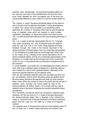 selection wires therethrough, the directional threading pattern for
the read-out wire which is thus established for the first row of the
array being repeated for each succeeding row of the array, but
successively shifted by S cores, where S is a prime number relative to
n.
The manner in which the above directional pattern for the read-out
wire is arrived at will be apparent hereinafter, it being advantageous
to define first certain terms to enable us to specify the criteria
governing the method of threading of the read-out wire through the
array of magnetic cores which are required in order to attain
substantial cancellation of these error pulses in the read-out wire
This can best be done with reference to the accompanying drawings, in
which:
Fig 1 is a partial schematic representation 65 of a 7 x 7 magnetic
core matrix employing four sets of selection wires, the selection
wires for only one core in the matrix being depicted and being
threaded through the matrix in the manner described in the
above-mentioned 70 British patent; Fig 2 is a schematic representation
of the threading of a single read-out wire through each of the cores
of the matrix of Fig 1, likewise in the manner described in the 75
above-mentioned patent; and Fig 3 is a schematic representation of the
threading of a single read-out wire through each of the cores of the
matrix of Fig 1 in accordance with one illustrative embodiment 80 of
this invention.
In small magnetic core arrays one can advantageously employ what we
shall refer to as a standard output arrangement in which the read-out
wire threads the cores in a 85 serpentine fashion, alternately of the
same and opposite directions as the selection wires.
With but two coordinate selection wires one can easily see which are
the non-selected cores to which disturbing pulses are applied and in
90 what relative directions the selection and read-out wires intersect
these cores When the number of cores in the matrix and the number of
selection wires increase this cannot easily be seen In the
above-mentioned 95 British patent a 5 x 5 matrix with four sets of
selection wires is disclosed, employing the standard serpentine output
arrangement.
This complexity can best be seen if we consider four selection wires
threading but 100 one core in a 7 x 7 matrix of the type disclosed in
the above-mentioned patent This is depicted in Fig 1 wherein the
matrix is assumed to be of the type disclosed in the above-mentioned
patent with the cores pro 105 vided by a sheet 10 of magnetic
material.
The magnetic cores 12 through which only one of the selection wires 15
and 16 pass are in darker outline than those not involved in the
 