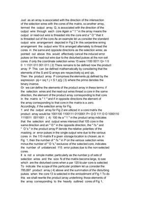 Just as an array is associated with the direction of the intersection
of the selection wires with the cores of the matrix, so another array,
termed the output array Q, is associated with the direction of the
output wire through each core Again a " 1 " in the array means the
output or read-out wire is threaded into the core and a " O " that it
is threaded out of the core As an example let us consider the standard
output wire arrangement depicted in Fig 2 In this serpentine wiring
arrangement the output wire 18 is arranged alternately to thread the
cores in the same and opposite directions as the selection wires; as
pointed out above this would effectively cancel the induced error
pulses on the read-out wire due to the disturbed pulses at the non-set
cores if only the coordinate selection wires 15 were 1100 0011 Q= 1 0
0 1 1101 011 001 011 ( 2) There remains to be defined now the product
array P This can be defined mathematically by considering that the
elements of the S and Q arrays are respectively sij and qis.
Then the product array P comprises the elements pij defined by the
expression pij-= siq 1 j + S 1 jq'jj ( 3) where the prime denotes the
binary inverse.
Or we can define the elements of the product array in these terms: if
the selection wires and the read-out wires thread a core in the same
direction, the element of the product array corresponding to that core
in the matrix is " 1 " and if in opposite directions the element of
the array corresponding to that core in the matrix is a zero.
Accordingly, if the selection array for Fig.
1 and the output array for Fig 2 are utilized in a core matrix the
product array would be 1001100 1100111 0110001 P= O O 111 O O 1000110
1110011 0011001 ( 4) 100 As a " 1 " in the product array indicates
that the selection and output wires intersect that 105 core in the
same direction and an " O " in the opposite direction, the " l's " and
" O 's " in the product array P denote the relative polarities of the
masking or error pulses in the single output wire due to the various
cores in the 110 matrix If a given storage location is chosen, as in
Fig 1, then the number of " I's " in P on the various selection wires
minus the number of " O 's," exclusive of the selected core, indicates
the number of unbalanced 115 error pulses due to the non-selected
cores.
It is not a simple matter, particularly as the number p of sets of
selection wires and the size N of the matrix become large, to see
which are the disturbed cores when a par 120 ticular core is selected
To indicate the scope of this particular problem let us consider the
785,897 product array ( 4) above and the summation of the disturbing
pulses when the core 13 is selected in the embodiment of Fig 1 To do
this we shall rewrite the product array underlining those elements of
the array corresponding to the heavily outlined cores of Fig 1,
 