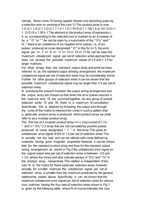 namely, those cores 12 having applied thereto one disturbing pulse by
a selection wire on sensing of the core 13 The product array is now:
1 O O 1 1 O O 1 1 O O 1 1 1 0 1 1 O 1 P=O O 1 1 100 ( 4 a) 151 O O l 1
1 O O i 6 o 1 00 o 1 The element in the product array of expression (
4 a) corresponding to the selected core is marked by an X instead of
by a " O " or " " As can be seen by a summation of the " O's " and "
l's " there is an unbalance of six negative error pulses, i e, of six
pulses produced at cores designated " O " in this for n= 5, the error
signal per n= 7 n= 9 n= 11 n= 13 n= 15 n= 17 As can be seen the
maximum unbalanced signal per set of selection wires approaches but
does not exceed the possible maximum values of 3 5 and + 3 5 for
larger matrices.
For other arrays than the standard output array and what we have
referred to as the standard output winding arrangement, the maximum
unbalanced signal per set of selection wires may be considerably worse
Further for other groups of selection wires it can be shown that the
possible maximum unbalanced signal may be larger than 3 5 per set of
selection wires.
In practising the present invention the output wiring arrangement and
the output array are chosen so that when the error pulses induced in
the read-out wire 18 are summed together, for any group of pulsed
selection wires 15 and 16, there is a maximum of cancellation
Specifically, this is attained by threading the output wire through
the cores of the matrix to intersect the cores in such a pattern that
a particular product array is produced, which product array we shall
refer to as a modular product array.
The first row of a modular product array n+l n may consist of l l l's
" and l-l " O's," 2 2 array that are not cancelled by positive pulses
produced at cores designated " 1 " in this array This gives an
unbalanced error signal of 6/4 or 1 5 per set of selection wires This
is actually not too bad and can be utilized with cores defined by
materials having good magnetic properties However, it can be shown
that for the standard product array and thus for the standard output
wiring arrangement as shown in Fig 2 the unbalanced error signal on
the signal output wire per set of selection wires is between -3.5 and
+ 3 5, where the minus and plus indicate excess of "O's" and " l's" in
the product array, respectively This relation is independent of the
size N of the matrix for these particular selection wires; however,
actually for smaller matrices the unbalanced signal per set of
selection wires is smaller than the maximum predicted by the general
relationship stated above Specifically, it can be shown that the
maximum unbalanced error signal per set of selection wires for various
size matrices having the four sets of selection wires shown in Fig 1
is given by the following table, where N of course indicates the size
 