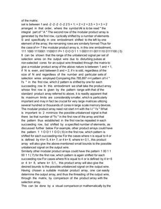 of the matrix:
set is between 1 and -2 -2 -2 -3 -2 2 5 + 1; + 2 + 2 + 2.5 + 3 + 3 + 2
arranged in that order, where the symbol lAl is to be read " the
integral part of " A " The second row of the modular product array is
generated by the first row, cyclically shifted by a number of elements
S and specifically in one embodiment shifted to the left by one
element of the array; the remaining rows are similarly formed Thus for
the case of n= 7 the modular product array is, in this one embodiment,
111 1000 1110001 1100011 P= 1 O O O 1 1 1 0001111 0011110 0111100 ( 5)
It can be shown that the range of the unbalanced signal per set of
selection wires on the output wire due to disturbing pulses at
non-selected cores for an output wire threaded through the matrix to
give a modular product array of the above nature is between 1 and + 1,
if N is even, and between 0 and + 2, if n is odd, regardless of the
size of N and regardless of the number and particular sets of
selection wires employed Comparing this 785,897 n+l pattern of l-l "
l's " in the first row, which 2 pattern is shifted by one for each
succeeding row In this embodiment we shall take the product array
whose first row is given by the pattern range with that of the
standard product array referred to above, it is readily apparent that
its maximum limits are considerably smaller, which is particularly
important and may in fact be crucial for very large matrices utilizing
several hundred or thousands of cores in large scale memory devices.
The modular product array need not start n+l with the l-l " l's " What
is important to 2 minimize the possible unbalanced signal is that
there be that number of "l's " in the first row of the array and that
the pattern thus established in the first row be repeated in each
succeeding row, but shifted by a specified number of elements, as
discussed further below For example, other product arrays could have
the pattern 1 1 O O 1 1 O O ( 6) in the first row, which pattern is
shifted for each succeeding row For the cases where n is equal to 4 or
is defined by 4 k+ 5, 4 k+ 7, or 4 k+ 8, where k= 0,1,, this product
array will also give the above-mentioned small bounds to the possible
unbalanced signal on the output wire.
Similarly other modular product arrays could have the pattern 1 00 1 1
00 1 1 ( 7) for the first row, which pattern is again shifted for each
succeeding row For cases where N is equal to 4 or is defined by 4 k+ 6
or 4 k+ 8, where k= 0,1,, this product array will also give the
desired bounds to the possible unbalanced signal on the output wire.
Having chosen a suitable modular product array, one can easily
determine the output array, and thus the threading of the output wire,
through the matrix, by comparison of the product array with the
selection array.
This can be done by a visual comparison or mathematically by the
 