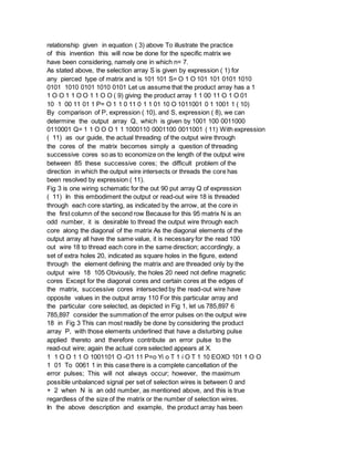 relationship given in equation ( 3) above To illustrate the practice
of this invention this will now be done for the specific matrix we
have been considering, namely one in which n= 7.
As stated above, the selection array S is given by expression ( 1) for
any pierced type of matrix and is 101 101 S= O 1 O 101 101 0101 1010
0101 1010 0101 1010 0101 Let us assume that the product array has a 1
1 O O 1 1 O O 1 1 O O ( 9) giving the product array 1 1 00 11 O 1 O 01
10 1 00 11 01 1 P= O 1 1 0 11 0 1 1 01 10 O 1011001 0 1 1001 1 ( 10)
By comparison of P, expression ( 10), and S, expression ( 8), we can
determine the output array Q, which is given by 1001 100 0011000
0110001 Q= 1 1 O O O 1 1 1000110 0001100 0011001 ( 11) With expression
( 11) as our guide, the actual threading of the output wire through
the cores of the matrix becomes simply a question of threading
successive cores so as to economize on the length of the output wire
between 85 these successive cores; the difficult problem of the
direction in which the output wire intersects or threads the core has
been resolved by expression ( 11).
Fig 3 is one wiring schematic for the out 90 put array Q of expression
( 11) In this embodiment the output or read-out wire 18 is threaded
through each core starting, as indicated by the arrow, at the core in
the first column of the second row Because for this 95 matrix N is an
odd number, it is desirable to thread the output wire through each
core along the diagonal of the matrix As the diagonal elements of the
output array all have the same value, it is necessary for the read 100
out wire 18 to thread each core in the same direction; accordingly, a
set of extra holes 20, indicated as square holes in the figure, extend
through the element defining the matrix and are threaded only by the
output wire 18 105 Obviously, the holes 20 need not define magnetic
cores Except for the diagonal cores and certain cores at the edges of
the matrix, successive cores intersected by the read-out wire have
opposite values in the output array 110 For this particular array and
the particular core selected, as depicted in Fig 1, let us 785,897 6
785,897 consider the summation of the error pulses on the output wire
18 in Fig 3 This can most readily be done by considering the product
array P, with those elements underlined that have a disturbing pulse
applied thereto and therefore contribute an error pulse to the
read-out wire; again the actual core selected appears at X.
1 1 O O 1 1 O 1001101 O -O1 11 P=o Yi o T 1 i O T 1 10 EOXO 101 1 O O
1 01 To 0061 1 in this case there is a complete cancellation of the
error pulses; This will not always occur; however, the maximum
possible unbalanced signal per set of selection wires is between 0 and
+ 2 when N is an odd number, as mentioned above, and this is true
regardless of the size of the matrix or the number of selection wires.
In the above description and example, the product array has been
 