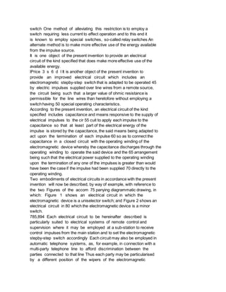 switch One method of alleviating this restriction is to employ a
switch requiring less current to effect operation and to this end it
is known to employ special switches, so-called relay switches An
alternate method is to make more effective use of the energy available
from the impulse source.
It is one object of the present invention to provide an electrical
circuit of the kind specified that does make more effective use of the
available energy.
lPrice 3 s 6 d l It is another object of the present invention to
provide an improved electrical circuit which includes an
electromagnetic stepby-step switch that is adapted to be operated 45
by electric impulses supplied over line wires from a remote source,
the circuit being such that a larger value of ohmic resistance is
permissible for the line wires than heretofore without employing a
switch having 50 special operating characteristics.
According to the present invention, an electrical circuit of the kind
specified includes capacitance and means responsive to the supply of
electrical impulses to the cir 55 cuit to apply each impulse to the
capacitance so that at least part of the electrical energy of the
impulse is stored by the capacitance, the said means being adapted to
act upon the termination of each impulse 60 so as to connect the
capacitance in a closed circuit with the operating winding of the
electromagnetic device whereby the capacitance discharges through the
operating winding to operate the said device and the 65 arrangement
being such that the electrical power supplied to the operating winding
upon the termination of any one of the impulses is greater than would
have been the case if the impulse had been supplied 70 directly to the
operating winding.
Two embodiments of electrical circuits in accordance with the present
invention will now be described, by way of example, with reference to
the two Figures of the accom 75 panying diagrammatic drawing, in
which: Figure 1 shows an electrical circuit in which the
electromagnetic device is a uniselector switch; and Figure 2 shows an
electrical circuit in 80 which the electromagnetic device is a minor
switch.
785,894 Each electrical circuit to be hereinafter described is
particularly suited to electrical systems of remote control and
supervision where it may be employed at a sub-station to receive
control impulses from the main station and to set the electromagnetic
stepby-step switch accordingly Each circuit may also be employed in
automatic telephone systems, as, for example, in connection with a
multi-party telephone line to afford discrimination between the
parties connected to that line Thus each party may be particularised
by a different position of the wipers of the electromagnetic
 