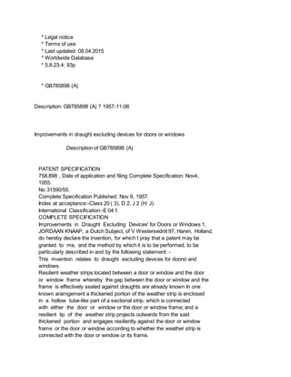 * Legal notice
* Terms of use
* Last updated: 08.04.2015
* Worldwide Database
* 5.8.23.4; 93p
* GB785898 (A)
Description: GB785898 (A) ? 1957-11-06
Improvements in draught excluding devices for doors or windows
Description of GB785898 (A)
PATENT SPECIFICATION
758,898 , Date of application and filing Complete Specification: Nov4,
1955.
No 31590/55.
Complete Specification Published: Nov 6, 1957.
Index at acceptance:-Class 20 ( 3), D 2, J 2 (H: J).
International Classification:-E 04 f.
COMPLETE SPECIFICATION
Improvements in Draught Excluding Devices' for Doors or Windows 1,
JORDAAN KNAAP, a Dutch Subject, of V Westersedriit 97, Haren, Holland,
do hereby declare the invention, for which I pray that a patent may be
granted to me, and the method by which it is to be performed, to be
particularly described in and by the following statement: -
This mvention relates to draught excluding devices for doorsl and
windows.
Resilient weather strips located between a door or window and the door
or window frame whereby the gap between the door or window and the
frame is effectively sealed against draughts are already known In one
known ararngement a thickened portion of the weather strip is enclosed
in a hollow tube-like part of a sectional strip, which is connected
with either the door or window or the door or window frame; and a
resilient lip of the weather strip projects outwards from the said
thickened portion and engages resiliently against the door or window
frame or the door or window according to whether the weather strip is
connected with the door or window or its frame.
 