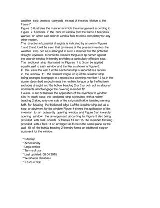 weather strip projects outwards instead of inwards relative to the
frame 7.
Figure 3 illustrates the manner in which the arrangement according to
Figure 2 functions if the door or window 9 or the frame 7 becomes
warped or when said door or window fails to close completely for any
other reason.
The direction of potential draughts is indicated by arrows in Figures
1 and 2 and it will be seen that by means of the present invention the
weather strip per se is arranged in such a manner that the potential
draught operates to force the resilient tongue or lip harder against
the door or window 9 thereby providing a particularly effective seal.
The sectional strip illustrated in Figures 1 to 3 can be applied
equally well to sash window and the like as shown in Figure 6.
In this case the web 1 of the sectional strip is secured in a recess
in the window 11, the resilient tongue or lip of the weather strip
being arranged to engage in a recess in a covering member 12 As in the
above described embodiments the resilient tongue or lip 6 effectively
excludes draught and the hollow beading 2 or 3 or both act as stops or
abutments which engage the covering member 12.
Fiaures 4 and 5 illustrate the application of the invention to window
sills In each case the sectional strip is provided with a hollow
beading 2 along only one side of the strip said hollow beading serving
both for housing the thickened edge 4 of the weather strip and as a
stop or abutment for the window Figure 4 shows the application of the
invention to an outwardly opening window and Figure 5 an inwardly
opening window, the arrangement according to Figure 5 also being
provided with leak shields or frames 13 and 15 The member 13 being
provided with a face 14 so arranged as to be in the same plane as the
wall 10 of the hollow beading 2 thereby forms an additional stop or
abutment for the window.
* Sitemap
* Accessibility
* Legal notice
* Terms of use
* Last updated: 08.04.2015
* Worldwide Database
* 5.8.23.4; 93p
 