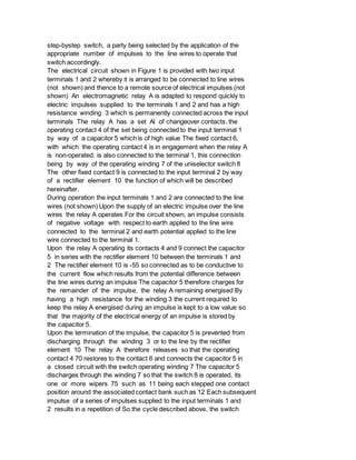 step-bystep switch, a party being selected by the application of the
appropriate number of impulses to the line wires to operate that
switch accordingly.
The electrical circuit shown in Figure 1 is provided with two input
terminals 1 and 2 whereby it is arranged to be connected to line wires
(not shown) and thence to a remote source of electrical impulses (not
shown) An electromagnetic relay A is adapted to respond quickly to
electric impulses supplied to the terminals 1 and 2 and has a high
resistance winding 3 which is permanently connected across the input
terminals The relay A has a set Al of changeover contacts, the
operating contact 4 of the set being connected to the input terminal 1
by way of a capacitor 5 which is of high value The fixed contact 6,
with which the operating contact 4 is in engagement when the relay A
is non-operated, is also connected to the terminal 1, this connection
being by way of the operating winding 7 of the uniselector switch 8
The other fixed contact 9 is connected to the input terminal 2 by way
of a rectifier element 10 the function of which will be described
hereinafter.
During operation the input terminals 1 and 2 are connected to the line
wires (not shown) Upon the supply of an electric impulse over the line
wires the relay A operates For the circuit shown, an impulse consists
of negative voltage with respect to earth applied to the line wire
connected to the terminal 2 and earth potential applied to the line
wire connected to the terminal 1.
Upon the relay A operating its contacts 4 and 9 connect the capacitor
5 in series with the rectifier element 10 between the terminals 1 and
2 The rectifier element 10 is -55 so connected as to be conductive to
the current flow which results from the potential difference between
the line wires during an impulse The capacitor 5 therefore charges for
the remainder of the impulse, the relay A remaining energised By
having a high resistance for the winding 3 the current required to
keep the relay A energised during an impulse is kept to a low value so
that the majority of the electrical energy of an impulse is stored by
the capacitor 5.
Upon the termination of the impulse, the capacitor 5 is prevented from
discharging through the winding 3 or to the line by the rectifier
element 10 The relay A therefore releases so that the operating
contact 4 70 restores to the contact 6 and connects the capacitor 5 in
a closed circuit with the switch operating winding 7 The capacitor 5
discharges through the winding 7 so that the switch 8 is operated, its
one or more wipers 75 such as 11 being each stepped one contact
position around the associated contact bank such as 12 Each subsequent
impulse of a series of impulses supplied to the input terminals 1 and
2 results in a repetition of So the cycle described above, the switch
 