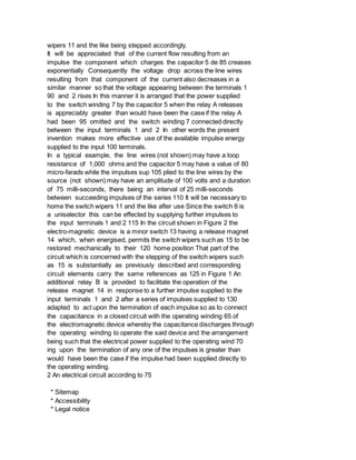 wipers 11 and the like being stepped accordingly.
It will be appreciated that of the current flow resulting from an
impulse the component which charges the capacitor 5 de 85 creases
exponentially Consequently the voltage drop across the line wires
resulting from that component of the current also decreases in a
similar manner so that the voltage appearing between the terminals 1
90 and 2 rises In this manner it is arranged that the power supplied
to the switch winding 7 by the capacitor 5 when the relay A releases
is appreciably greater than would have been the case if the relay A
had been 95 omitted and the switch winding 7 connected directly
between the input terminals 1 and 2 In other words the present
invention makes more effective use of the available impulse energy
supplied to the input 100 terminals.
In a typical example, the line wires (not shown) may have a loop
resistance of 1,000 ohms and the capacitor 5 may have a value of 80
micro-farads while the impulses sup 105 plied to the line wires by the
source (not shown) may have an amplitude of 100 volts and a duration
of 75 milli-seconds, there being an interval of 25 milli-seconds
between succeeding impulses of the series 110 It will be necessary to
home the switch wipers 11 and the like after use Since the switch 8 is
a uniselector this can be effected by supplying further impulses to
the input terminals 1 and 2 115 In the circuit shown in Figure 2 the
electro-magnetic device is a minor switch 13 having a release magnet
14 which, when energised, permits the switch wipers such as 15 to be
restored mechanically to their 120 home position That part of the
circuit which is concerned with the stepping of the switch wipers such
as 15 is substantially as previously described and corresponding
circuit elements carry the same references as 125 in Figure 1 An
additional relay B is provided to facilitate the operation of the
release magnet 14 in response to a further impulse supplied to the
input terminals 1 and 2 after a series of impulses supplied to 130
adapted to act upon the termination of each impulse so as to connect
the capacitance in a closed circuit with the operating winding 65 of
the electromagnetic device whereby the capacitance discharges through
the operating winding to operate the said device and the arrangement
being such that the electrical power supplied to the operating wind 70
ing upon the termination of any one of the impulses is greater than
would have been the case if the impulse had been supplied directly to
the operating winding.
2 An electrical circuit according to 75
* Sitemap
* Accessibility
* Legal notice
 