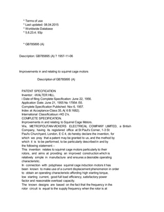 * Terms of use
* Last updated: 08.04.2015
* Worldwide Database
* 5.8.23.4; 93p
* GB785895 (A)
Description: GB785895 (A) ? 1957-11-06
Improvements in and relating to squirrel cage motors
Description of GB785895 (A)
PATENT SPECFICATION
Inventor: -WALTER HILL.
i Date of filing Complete Specification: June 22, 1956.
Application Date: June 21, 1955 No 17954 /55.
Complete Specification Published: Nov 6, 1957.
Index at Acceptance-Class 35, A( 6 B:1682).
International Classificatioun:-HO 2 k.
COMPLETE SPECIFICATION.
Improvements in and relating to Squirrel Cage Motors.
We, METROPOLITAN-VICKERS ELECTRICAL COMPANY LIMITED, a British
Company, having its registered office at St Paul's Corner, 1-3 St
Paul's Churchyard, London, E C 4, do hereby declare the invention, for
which we pray that a patent may be granted to us, and the method by
which it is to be performed, to be particularly described in and by
the following statement: -
This invention relates to squirrel cage motors particularly to their
rotors, and aims at providing an improved construction which is
relatively simple in manufacture and ensures a desirable operating
characteristic.
In connection with polyphase squirrel cage induction motors it has
been known to make use of a current displacement phenomenon in order
to obtain an operating characteristic affording high starting torque,
low starting current, good full load efficiency, satisfactory power
factor and reasonable overload capacity.
The known designs are based on the fact that the frequency in the
rotor circuit is equal to the supply frequency when the rotor is at
 