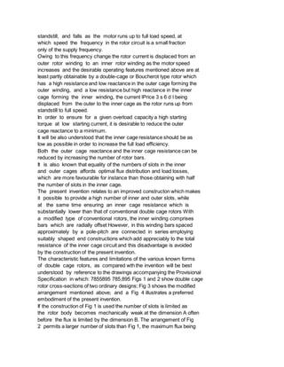 standstill, and falls as the motor runs up to full load speed, at
which speed the frequency in the rotor circuit is a small fraction
only of the supply frequency.
Owing to this frequency change the rotor current is displaced from an
outer rotor winding to an inner rotor winding as the motor speed
increases and the desirable operating features mentioned above are at
least partly obtainable by a double-cage or Boucherot type rotor which
has a high resistance and low reactance in the outer cage forming the
outer winding, and a low resistance but high reactance in the inner
cage forming the inner winding, the current lPrice 3 s 6 d l being
displaced from the outer to the inner cage as the rotor runs up from
standstill to full speed.
In order to ensure for a given overload capacity a high starting
torque at low starting current, it is desirable to reduce the outer
cage reactance to a minimum.
It will be also understood that the inner cage resistance should be as
low as possible in order to increase the full load efficiency.
Both the outer cage reactance and the inner cage resistance can be
reduced by increasing the number of rotor bars.
It is also known that equality of the numbers of slots in the inner
and outer cages affords optimal flux distribution and load losses,
which are more favourable for instance than those obtaining with half
the number of slots in the inner cage.
The present invention relates to an improved constructon which makes
it possible to provide a high number of inner and outer slots, while
at the same time ensuring an inner cage resistance which is
substantially lower than that of conventional double cage rotors With
a modified type of conventional rotors, the inner winding comprises
bars which are radially offset However, in this winding bars spaced
approximately by a pole-pitch are connected in series employing
suitably shaped end constructions which add appreciably to the total
resistance of the inner cage circuit and this disadvantage is avoided
by the construction of the present invention.
The characteristic features and limitations of the various known forms
of double cage rotors, as compared wth the invention will be best
understood by reference to the drawings accompanying the Provisional
Specification in which: 7855895 785,895 Figs 1 and 2 show double cage
rotor cross-sections of two ordinary designs; Fig 3 shows the modified
arrangement mentioned above; and a Fig 4 illustrates a preferred
embodiment of the present invention.
If the construction of Fig 1 is used the number of slots is limited as
the rotor body becomes mechanically weak at the dimension A often
before the flux is limited by the dimension B. The arrangement of Fig
2 permits a larger number of slots than Fig 1, the maximum flux being
 