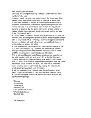 here limited by the dimension D.
Obviously the arrangement of Fig 3 affords a further increase in the
number of rotor bars.
However, equal currents must pass through the two groups of the
radially offset bars defined by the slots, E, G and F, H respectively
of the inner winding to ensure an operating characteristic which
combines lowest starting currents with highest starting and over-load
running torques In a conventional construction this equality of
currents is obtained by the series connection of bars which are
radially offset and approximately a pole-pitch apart, such as o U bars
E and F and bars G and H.
For such series connection suitably shaped end connectors must be
nrovided and according to the present invention these shaped members
can be dispensed with, 3 < whereby a lower inner cage resistance and
therefore a higher full load efficiency are ensured Fig 4 shows a
preferred form to achieve this effect.
In this arrangement the number of rotor bars may be the same as that
of a rotor according to Fig 3 However, the flow of equal currents
through bars positioned at different radial distances, such as bars K
and M is now ensured by equal impedances of the bars.
This is achieved by using bars of equal resistance and proportioning
the slot opening width wk and length 1 k of slot K and the slot
opening width tam and length I of slot M so in relation to each other
that 1 k lm Wk Wm Thus both sets of inner winding bars have the same
impedance, equal currents will flow, and both sets of bars of the
inner winding can be connected, by brazing for instance, to
short-circuiting rings at both ends of the core.
It will be understood that the outer cage slot configuration, which
forms no part of this invention, can be chosen as is known in the art
For instance all these slots can be uniform with identical widths and
depths of slot openings.
* Sitemap
* Accessibility
* Legal notice
* Terms of use
* Last updated: 08.04.2015
* Worldwide Database
* 5.8.23.4; 93p
* GB785896 (A)
 