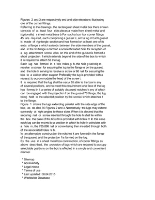 Figures 2 and 3 are respectively end and side elevations illustrating
one of the corner fittings.
Referring to the drawings, the rectangular sheet metal box there shown
consists of at least four side pieces a made from sheet metal and
(optionally) a sheet metal base b For such a box four corner fittings
45 are required, each comprising a gusset c, and a lug d Each gusset
is made of rightangle section and has formed on at least one of its
ends a flange e which extends between the side members of the gusset,
and in the 50 flange is formed a screw threaded hole for reception of
a lug attachment screw Also on this end of the gusset is formed a
short projection f which extends beyond the side of the box to which
it is required to attach 55 the lug.
Each lug has formed in it two holes g, h, the hole g serving to
receive a screw i for securing the lug to the flange e on the gusset,
and the hole h serving to receive a screw or 60 nail for securing the
box to a wall or other support Preferably the lug is provided with a
recess j to accommodate the head of the screw i.
It is required that the lug shall be secur 65 able to the box in any
of several positions, and to meet this requirement one face of the lug
has formed in it a series of suitably disposed notches k any of which
can be engaged with the projection f on the gusset 70 flange, the lug
being held in the selected position by the screw i which attaches it
to the flange.
Figure 1 shows the lugs extending parallel with the side edge of the
box, as do also 75 Figures 2 and 3 Alternatively the lugs may extend
outwardly at right angles to these sides When it is desired that the
securing nail or screw inserted through the hole h shall lie within
the box, the base of the box 80 is provided with holes m In this case
each lug can be moved to a position in which its hole h coincides with
a hole m, the 785,896 nail or screw being then inserted through both
of the associated holes ra h.
In an alternative construction the notches k are formed in the flange
of the gusset, and the projection f is formed on the lug.
By the use in a sheet metal box construction, of corner fittings as
above described, the provision of lugs which are required to occupy
selectable positions on the box is effected in a simple and convenient
manner.
* Sitemap
* Accessibility
* Legal notice
* Terms of use
* Last updated: 08.04.2015
* Worldwide Database
 