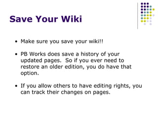 Save Your Wiki  Make sure you save your wiki!! PB Works does save a history of your updated pages.  So if you ever need to restore an older edition, you do have that option. If you allow others to have editing rights, you can track their changes on pages. 
