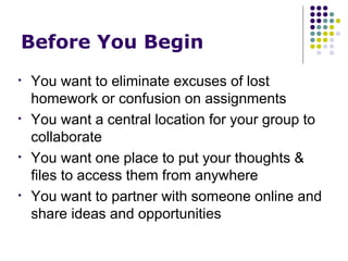 Before You Begin You want to eliminate excuses of lost homework or confusion on assignments You want a central location for your group to collaborate You want one place to put your thoughts & files to access them from anywhere You want to partner with someone online and share ideas and opportunities 