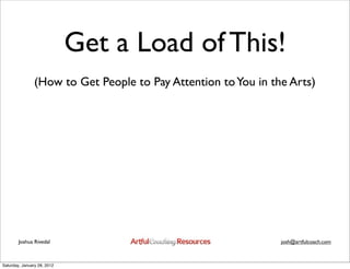 Get a Load of This!
                (How to Get People to Pay Attention to You in the Arts)




        Joshua Rivedal                                          josh@artfulcoach.com



Saturday, January 28, 2012
 