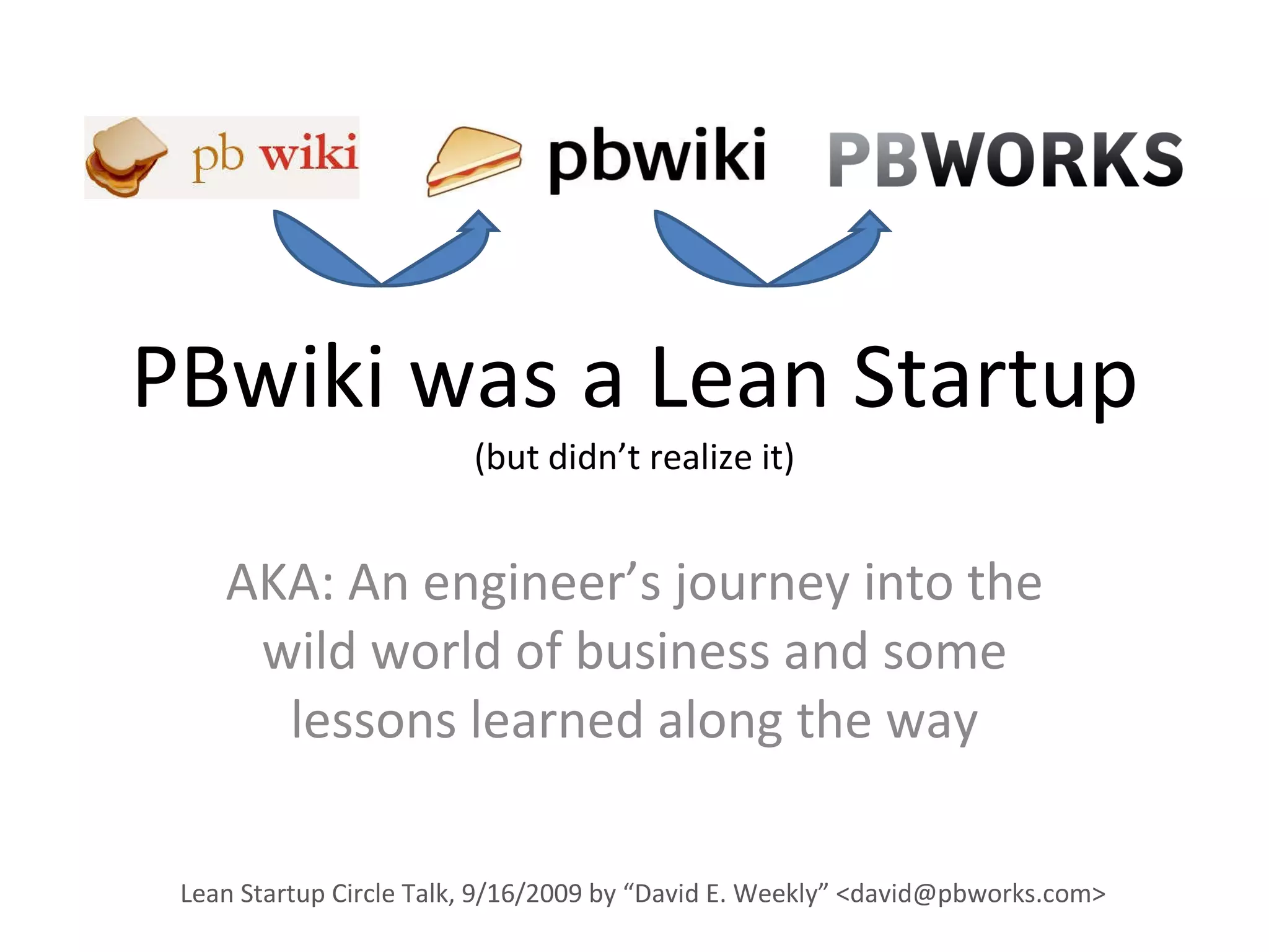 PBwiki was a Lean Startup (but didn’t realize it) AKA: An engineer’s journey into the wild world of business and some lessons learned along the way Lean Startup Circle Talk, 9/16/2009 by “David E. Weekly” <david@pbworks.com> 