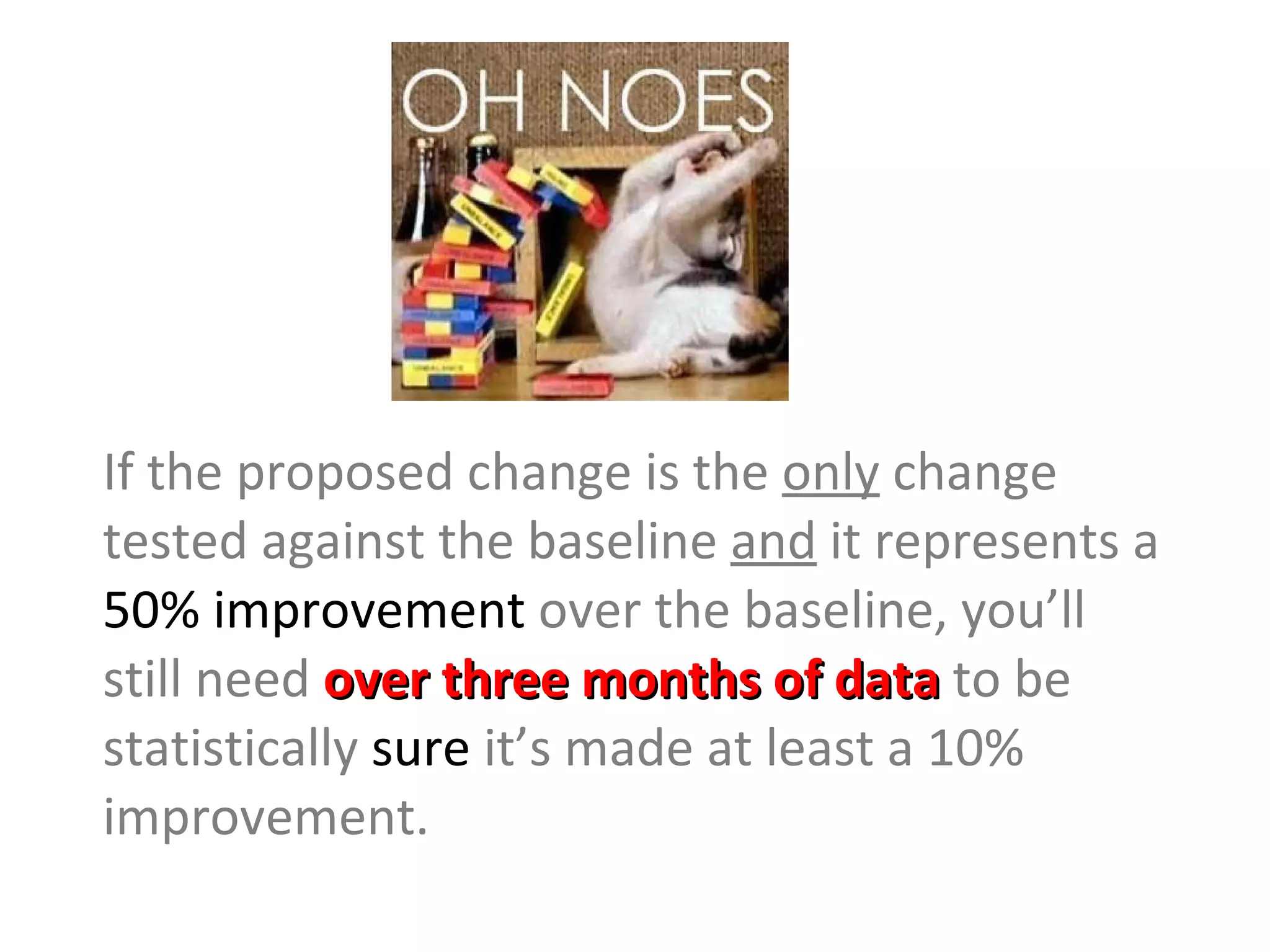 If the proposed change is the  only  change tested against the baseline  and  it represents a  50% improvement  over the baseline, you’ll still need  over three months of data  to be statistically  sure  it’s made at least a 10% improvement. 