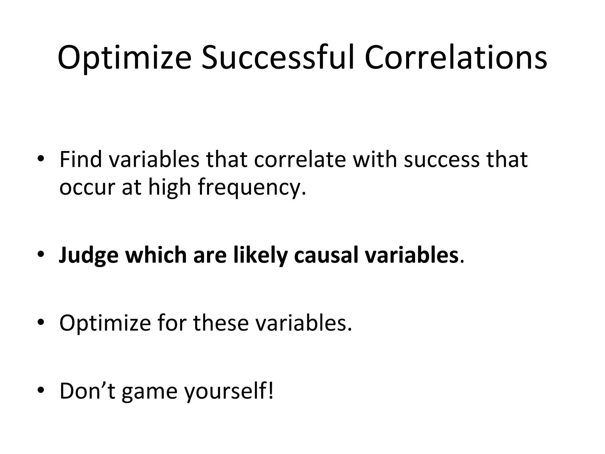 Optimize Successful Correlations Find variables that correlate with success that occur at high frequency. Judge which are likely causal variables . Optimize for these variables. Don’t game yourself! 