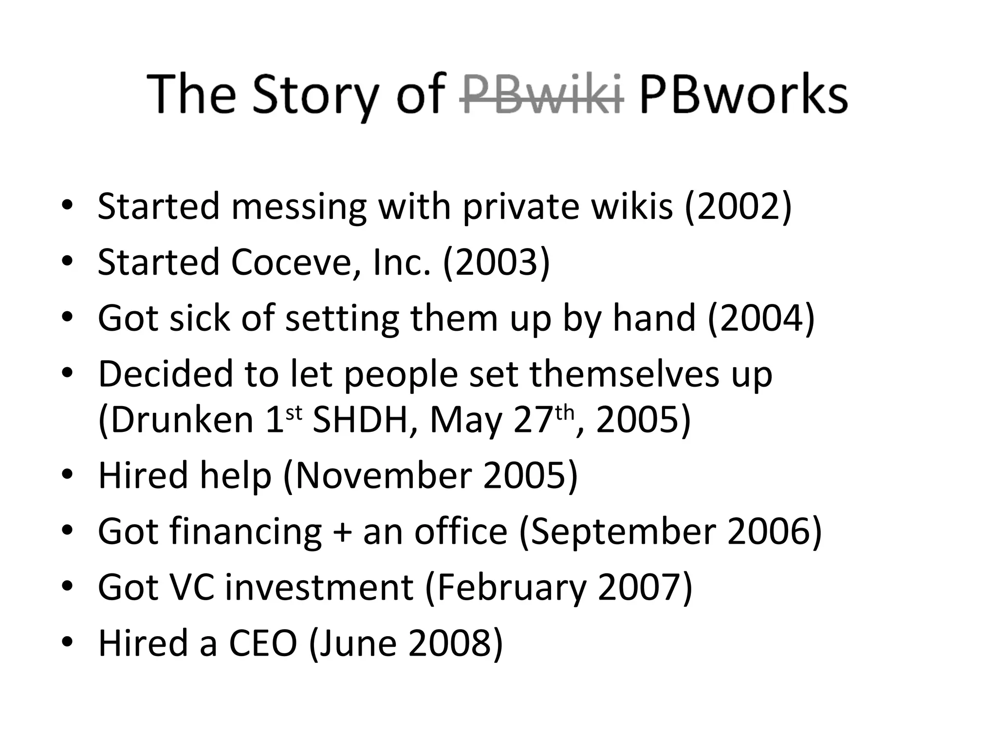 Started messing with private wikis (2002) Started Coceve, Inc. (2003) Got sick of setting them up by hand (2004) Decided to let people set themselves up (Drunken 1 st  SHDH, May 27 th , 2005) Hired help (November 2005) Got financing + an office (September 2006) Got VC investment (February 2007) Hired a CEO (June 2008) 