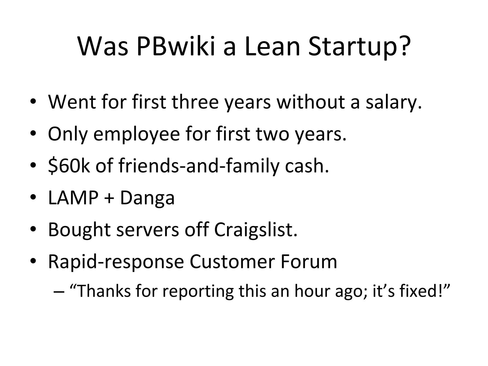 Was PBwiki a Lean Startup? Went for first three years without a salary. Only employee for first two years. $60k of friends-and-family cash. LAMP + Danga Bought servers off Craigslist. Rapid-response Customer Forum “ Thanks for reporting this an hour ago; it’s fixed!” 