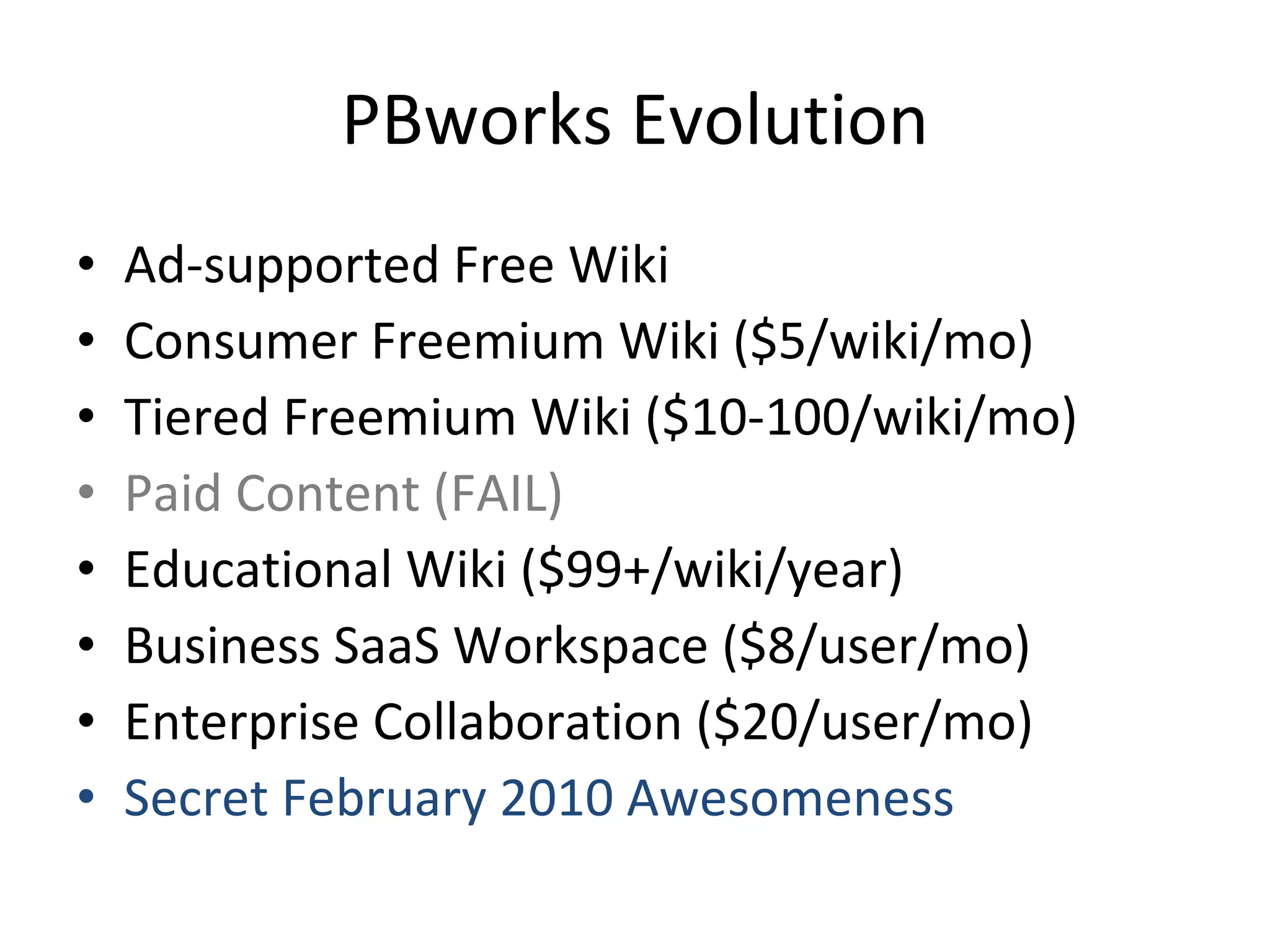 PBworks Evolution Ad-supported Free Wiki Consumer Freemium Wiki ($5/wiki/mo) Tiered Freemium Wiki ($10-100/wiki/mo) Paid Content (FAIL) Educational Wiki ($99+/wiki/year) Business SaaS Workspace ($8/user/mo) Enterprise Collaboration ($20/user/mo) Secret February 2010 Awesomeness 