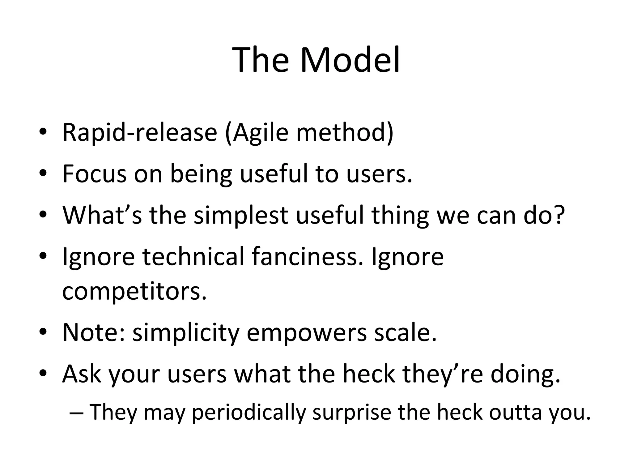 The Model Rapid-release (Agile method) Focus on being useful to users. What’s the simplest useful thing we can do? Ignore technical fanciness. Ignore competitors. Note: simplicity empowers scale. Ask your users what the heck they’re doing. They may periodically surprise the heck outta you. 