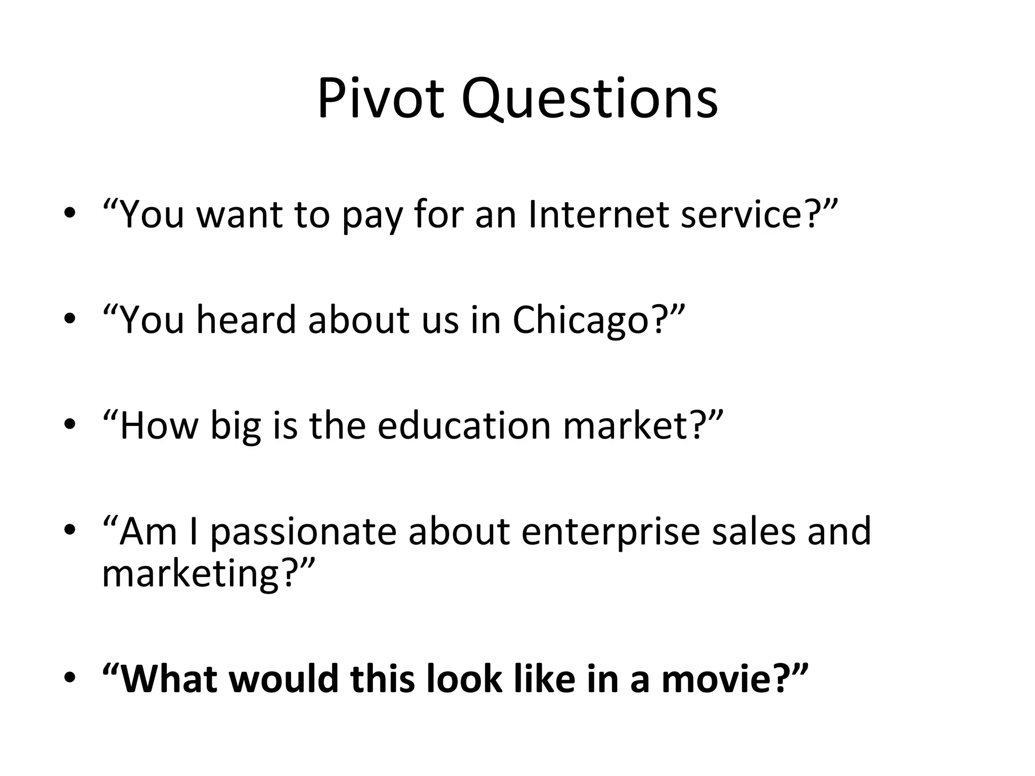 Pivot Questions “ You want to pay for an Internet service?” “ You heard about us in Chicago?” “ How big is the education market?” “ Am I passionate about enterprise sales and marketing?” “ What would this look like in a movie?” 