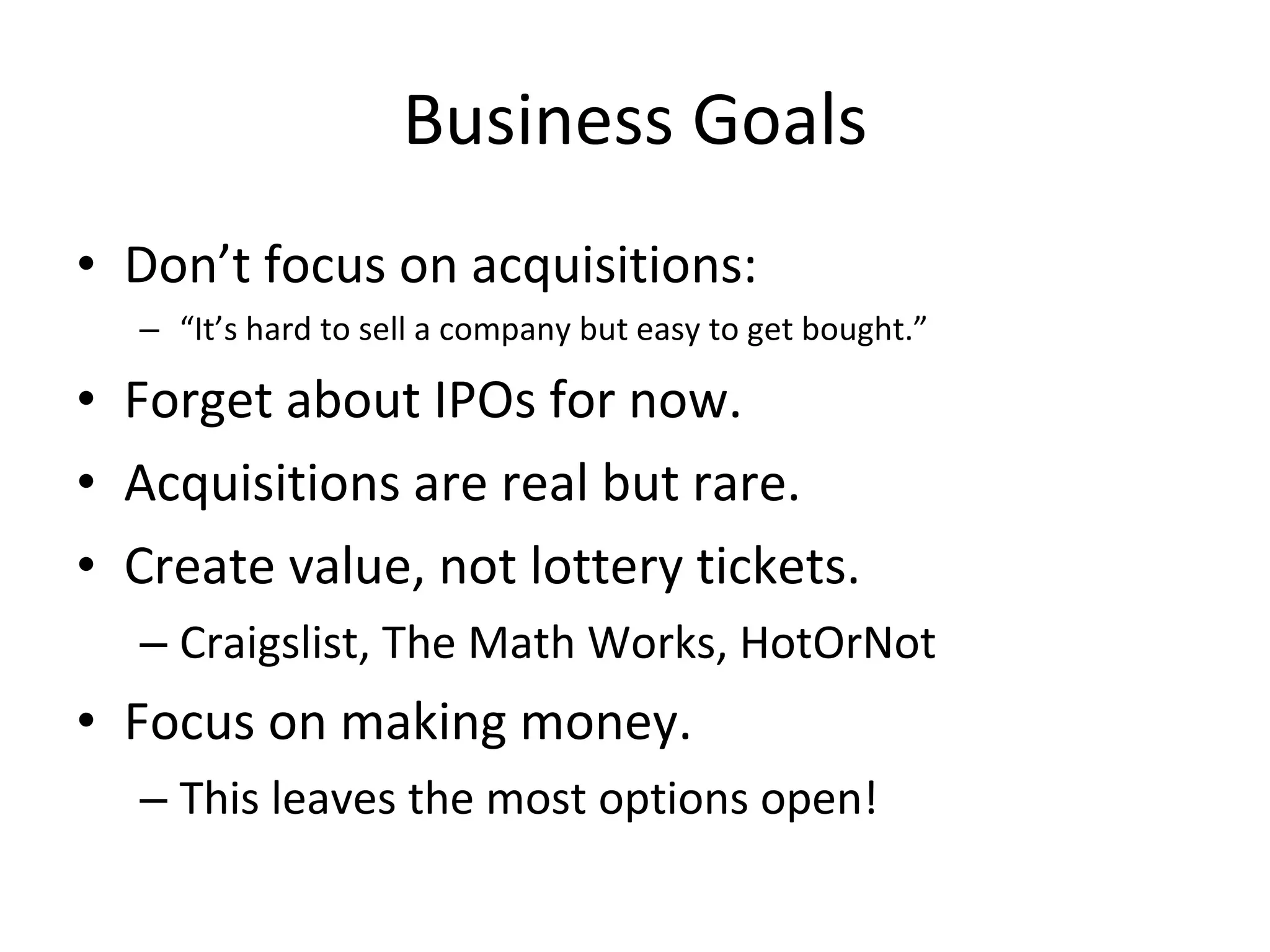 Business Goals Don’t focus on acquisitions: “ It’s hard to sell a company but easy to get bought.” Forget about IPOs for now. Acquisitions are real but rare. Create value, not lottery tickets. Craigslist, The Math Works, HotOrNot Focus on making money. This leaves the most options open! 